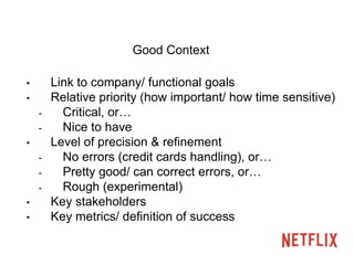 Good Context 
• Link to company/ functional goals 
• Relative priority (how important/ how time sensitive) 
- Critical, or… 
- Nice to have 
• Level of precision & refinement 
- No errors (credit cards handling), or… 
- Pretty good/ can correct errors, or… 
- Rough (experimental) 
• Key stakeholders 
• Key metrics/ definition of success 
 
