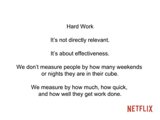 Hard Work 
It’s not directly relevant. 
It’s about effectiveness. 
We don’t measure people by how many weekends 
or nights they are in their cube. 
We measure by how much, how quick, 
and how well they get work done. 
 