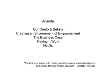 Agenda 
Our Credo & Beliefs 
Creating an Environment of Empowerment 
The Business Case 
Making It Work 
Netflix 
“The task of a leader is to create conditions under which all followers 
can realise their full human potential.” - Aristotle, 400 BC 
 