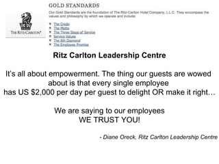 Ritz Carlton Leadership Centre 
It’s all about empowerment. The thing our guests are wowed 
about is that every single employee 
has US $2,000 per day per guest to delight OR make it right… 
We are saying to our employees 
WE TRUST YOU! 
- Diane Oreck, Ritz Carlton Leadership Centre 
 