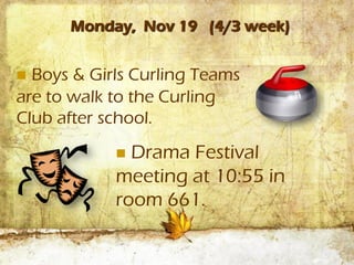 Monday, Nov 19 (4/3 week)


 Boys & Girls Curling Teams
are to walk to the Curling
Club after school.
             Drama Festival
            meeting at 10:55 in
            room 661.
 