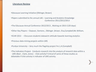 Literature Review

•Educause Learning Initiative (Oblinger, Brown)
•Papers submitted to the annual LAK – Learning and Analytics Knowledge
Conference 2011/2012/2013

•The Educause Annual Conference 2012/2013 , Waiting on 2013 (120 days)
•Other Key Players – Dawson, Siemens , Oblinger ,Brown, Elsa,Campbell,Mc William,
•ECAR 2013 – Discusses students lukewarm attitude towards learning analytics
•Previous data mining projects within LMS
•Purdue University – Very much the flagship project fro L.A (Campbell)
•The Indicators Project- Conducts research into the analysis of research data within a
LMS (Beer , Clark, Jones) - Click activity? Critical of some of these studies as
debatable if click activity is indicator of LMS activity.
4

 