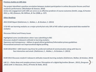 Previous studies on LMS data
The project identified a positive correlation between student participation In online discussion forums and final
academic performance. (Macfadyen & Dawson, 2010)
Active site engagement with LMS can serve as an effective predictor of course outcomes (Smith, Lange, & Huston
2012, p. 60) ;(Dawson, Mc William, & Tan (2008, p. 227)
Other Readings
2013 ECAR Report (Dahlstrom, E., Walker, J., & Dziuban, C. (2013)
7/10 HEI see learning analytics as a major priority but only 10% of HEI collect system generated data needed for
analytics
Discusses Ethical and Privacy Issues

Highlighted some considerations when I was submitting to REC
Discusses student’s lukewarm attitude to learning analytics
Openness and transparency – Adhere to good ethical guidelines/information privacy guidelines
Personalised outreach not impersonalised digital profiling
ECAR 2012/2013 –LMS listed in top three for preferred method of communication along with face to
face interaction and email. (Dahlstrom, E., Walker, J., & Dziuban, C. (2013)

ECAR 2013 Discusses student’s lukewarm attitudes towards learning analytics (Dahlstrom, Walker, & Dziuban, 2013)
LAK 11 -> Raise deep and complex privacy issues Perception of a digital big brother (Brown , 2013) ,(Ferguson
,2012) (LAK 11 Educause, 2011), (Prinsloo & Slade, 2013)

5

 