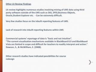 Other Lit Review Findings

Lit review highlights numerous studies involving mining of LMS data using third
party software outside of the LMS such as SAS, SPSS,Business Objects,
Oracle,Student Explorer etc. - Can be extremely difficult.
Very few studies focus on the inbuilt reporting features of LMS.

Lack of research into inbuilt reporting features within LMS

Commercial systems’ reportage of data is “basic and not intuitive”.
“The current visualisation mechanisms available in BlackBoard 8.0 and BlackBoard
Vista are limited in scope and difficult for teachers to readily interpret and action.”
Dawson, S., & McWilliam, E. (2008).

Other research studies have indicated possibilities for course
redesign
6

 