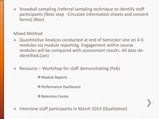 » Snowball sampling /referral sampling technique to identify staff
participants (Next step -Circulate information sheets and consent
forms) (Nov)
Mixed Method
» Quantitative Analysis conducted at end of Semester one on 4-5
modules via module reporting. Engagement within course
modules will be compared with assessment results. All data deidentified.(Jan)
» Resource – Workshop for staff demonstrating (Feb)
 Module Reports
 Performance Dashboard
 Retention Center
7

» Interview staff participants in March 2014 (Qualitative)

 
