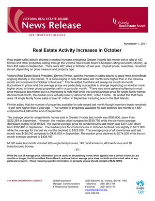 November 1, 2011

                       Real Estate Activity Increases in October
Real estate sales activity showed a modest increase throughout Greater Victoria last month with a total of 483
homes and other properties selling through the Victoria Real Estate Board’s Multiple Listing Service® (MLS®), up
from 458 sales in September. There were 467 sales in October of last year. Overall prices, meantime, remained
mixed, depending on price measure and property type.

Victoria Real Estate Board President, Dennis Fimrite, said the increase in sales activity is good news and reflects
ongoing stability in the market, “It is encouraging to note that sales last month were higher than in the previous
month and compared to October of last year.” Fimrite added that there will always be month-to-month
fluctuations in prices and that average prices are particularly susceptible to change depending on whether more
higher priced or lower priced properties sell in a particular month. “There was some general softening in most
price measures last month but it is interesting to note that while the overall average price for single family homes
declined last month, the median price actually rose by almost $5,000,” noted Fimrite. He added that that there
were 14 single family home sales of over $1 million in September including one on the Gulf Islands.

Fimrite added that the number of properties available for sale eased last month though inventory levels remained
16 per cent higher than a year ago. “The number of properties available for sale declined last month to 4,687
compared to 4,940 at the end of September.”

The average price for single-family homes sold in Greater Victoria last month was $595,836, down from
$622,393 in September. However, the median price increased to $539,750 while the six-month average
decreased slightly to $619,828. The overall average price for condominiums last month was $307,329, down
from $332,490 in September. The median price for condominiums in October declined only slightly to $277,000
while the average for the last six months declined to $323,039. The average price of all townhomes sold last
month was $428,040 compared to $436,039 in September. The median price declined to $374,500 while the six
month average declined to $438,167.

MLS® sales last month included 260 single family homes, 145 condominiums, 46 townhomes and 10
manufactured homes.
                                                    - 30 -

While the use of average price information can be useful in establishing trends when applied over a period of time, i.e. six
months or longer, the Victoria Real Estate Board cautions that an average price does not indicate the actual value of any
particular property. Those requiring specific information on property values should contact a REALTOR®.




FOR MORE INFORMATION, CONTACT             Michael Sampson                3035 Nanaimo St., Victoria, BC V8T 4W2
                                          Manager, Communications        Telephone    (250) 385 7766
                                          & Professional Standards       Facsimile    (250) 385 8773
                                                                         msampson@vreb.org
                                                                         www.vreb.org
 
