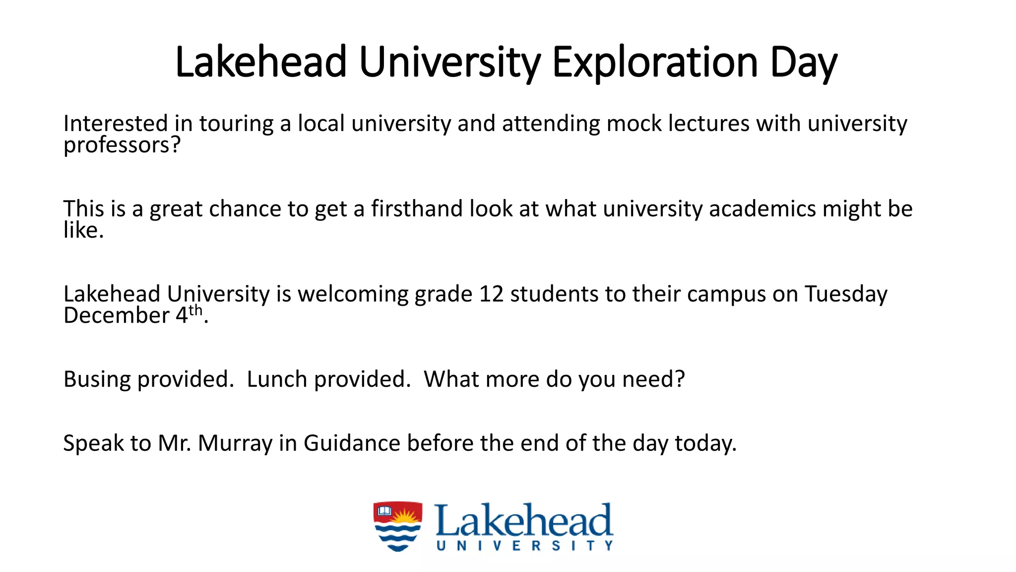 Lakehead University Exploration Day
Interested in touring a local university and attending mock lectures with university
professors?
This is a great chance to get a firsthand look at what university academics might be
like.
Lakehead University is welcoming grade 12 students to their campus on Tuesday
December 4th.
Busing provided. Lunch provided. What more do you need?
Speak to Mr. Murray in Guidance before the end of the day today.
 