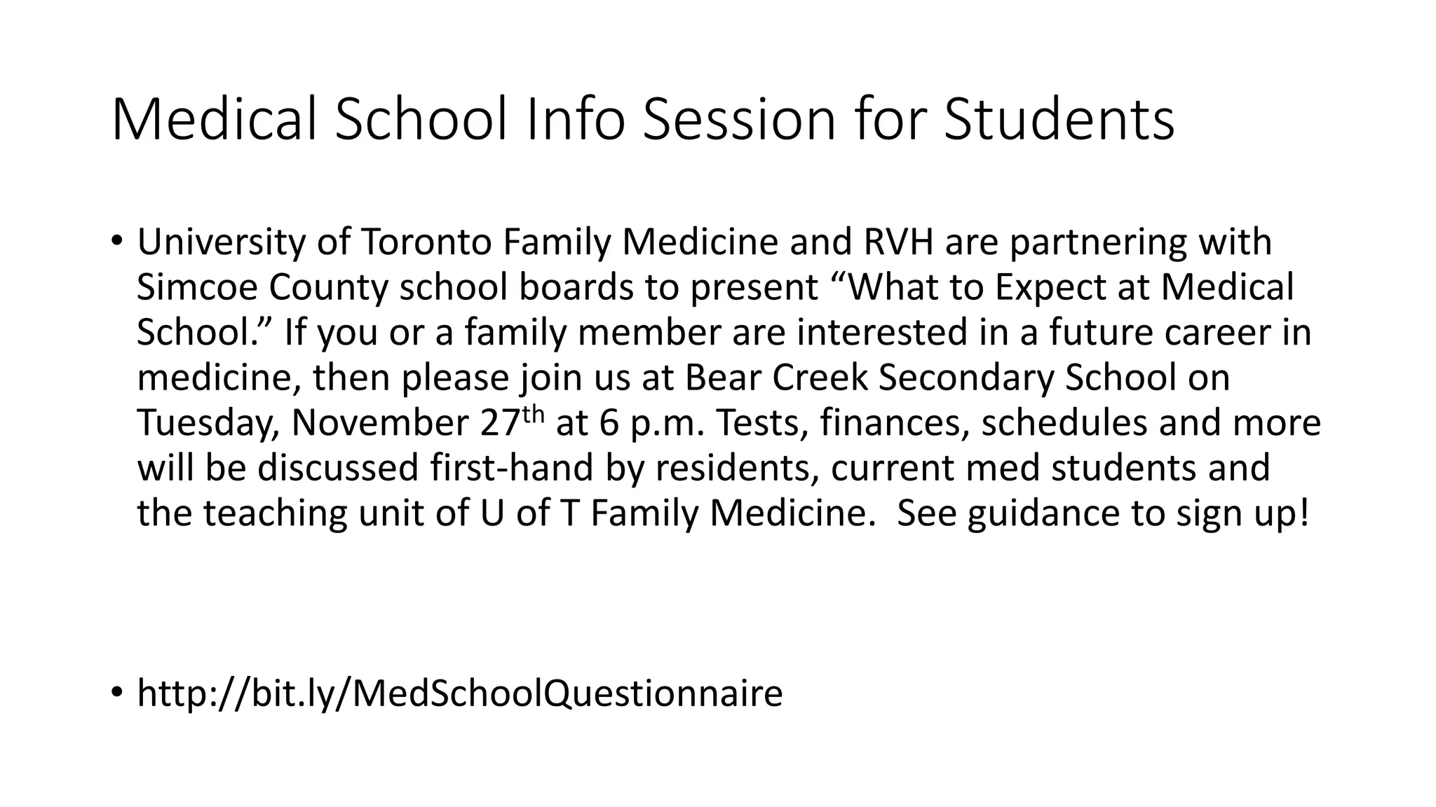 Medical School Info Session for Students
• University of Toronto Family Medicine and RVH are partnering with
Simcoe County school boards to present “What to Expect at Medical
School.” If you or a family member are interested in a future career in
medicine, then please join us at Bear Creek Secondary School on
Tuesday, November 27th at 6 p.m. Tests, finances, schedules and more
will be discussed first-hand by residents, current med students and
the teaching unit of U of T Family Medicine. See guidance to sign up!
• http://bit.ly/MedSchoolQuestionnaire
 