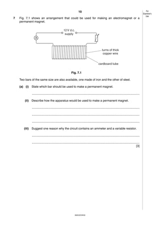 10
7

Fig. 7.1 shows an arrangement that could be used for making an electromagnet or a
permanent magnet.
12 V d.c.
supply
A

turns of thick
copper wire

cardboard tube
Fig. 7.1
Two bars of the same size are also available, one made of iron and the other of steel.
(a) (i)

State which bar should be used to make a permanent magnet.
...................................................................................................................................

(ii)

Describe how the apparatus would be used to make a permanent magnet.
...................................................................................................................................
...................................................................................................................................
...................................................................................................................................

(iii)

Suggest one reason why the circuit contains an ammeter and a variable resistor.
...................................................................................................................................
...................................................................................................................................
[3]

0625/3/O/N/02

For
Examiner’s
Use

 