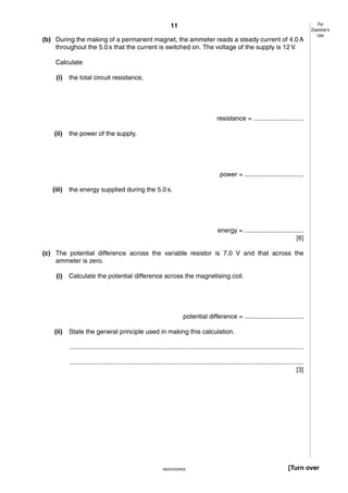 11
(b) During the making of a permanent magnet, the ammeter reads a steady current of 4.0 A
throughout the 5.0 s that the current is switched on. The voltage of the supply is 12 V.

For
Examiner’s
Use

Calculate
(i)

the total circuit resistance,

resistance = ............................
(ii)

the power of the supply,

power = .................................
(iii)

the energy supplied during the 5.0 s.

energy = .................................
[6]
(c) The potential difference across the variable resistor is 7.0 V and that across the
ammeter is zero.
(i)

Calculate the potential difference across the magnetising coil.

potential difference = .................................
(ii)

State the general principle used in making this calculation.
...................................................................................................................................
...................................................................................................................................
[3]

0625/3/O/N/02

[Turn over

 
