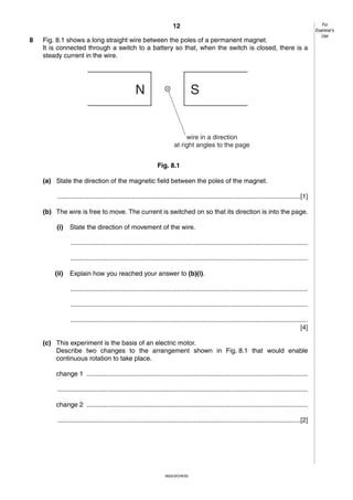 12
8

Fig. 8.1 shows a long straight wire between the poles of a permanent magnet.
It is connected through a switch to a battery so that, when the switch is closed, there is a
steady current in the wire.

N

S

wire in a direction
at right angles to the page
Fig. 8.1
(a) State the direction of the magnetic field between the poles of the magnet.
......................................................................................................................................[1]
(b) The wire is free to move. The current is switched on so that its direction is into the page.
(i)

State the direction of movement of the wire.
...................................................................................................................................
...................................................................................................................................

(ii)

Explain how you reached your answer to (b)(i).
...................................................................................................................................
...................................................................................................................................
...................................................................................................................................
[4]

(c) This experiment is the basis of an electric motor.
Describe two changes to the arrangement shown in Fig. 8.1 that would enable
continuous rotation to take place.
change 1 ..........................................................................................................................
..........................................................................................................................................
change 2 ..........................................................................................................................
......................................................................................................................................[2]

0625/3/O/N/02

For
Examiner’s
Use

 