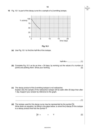For
Examiner’s
Use

14
10 Fig. 10.1 is part of the decay curve for a sample of a β-emitting isotope.

100
% activity
75
50
25
0
0

5

10

15

20
time / days

Fig. 10.1
(a) Use Fig. 10.1 to find the half-life of the isotope.

half-life = .......................... [1]
(b) Complete Fig. 10.1 as far as time = 20 days, by working out the values of a number of
points and plotting them. Show your working.
[2]

(c) The decay product of the β-emitting isotope is not radioactive.
Explain why the sample of the radioactive isotope will be safer after 20 days than after
1 day. Support your answer by reference to the graph.
..........................................................................................................................................
......................................................................................................................................[1]
(d) The isotope used for this decay curve may be represented by the symbol AX.
Z
Write down an equation, by filling in the gaps below, to show the β-decay of this isotope
to a decay product that has the symbol Y.
AX
Z

→

+

0625/3/O/N/02

Y

[2]

 
