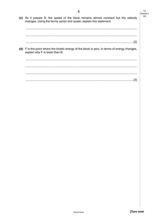 3
(c) As it passes D, the speed of the block remains almost constant but the velocity
changes. Using the terms vector and scalar, explain this statement.

For
Examiner’s
Use

..........................................................................................................................................
..........................................................................................................................................
......................................................................................................................................[2]
(d) F is the point where the kinetic energy of the block is zero. In terms of energy changes,
explain why F is lower than B.
..........................................................................................................................................
..........................................................................................................................................
..........................................................................................................................................
......................................................................................................................................[3]

0625/3/O/N/02

[Turn over

 