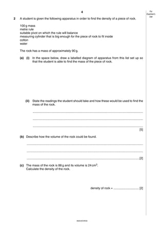 4
2

A student is given the following apparatus in order to find the density of a piece of rock.
100 g mass
metre rule
suitable pivot on which the rule will balance
measuring cylinder that is big enough for the piece of rock to fit inside
cotton
water
The rock has a mass of approximately 90 g.
(a) (i)

In the space below, draw a labelled diagram of apparatus from this list set up so
that the student is able to find the mass of the piece of rock.

(ii)

State the readings the student should take and how these would be used to find the
mass of the rock.
...................................................................................................................................
...................................................................................................................................
...................................................................................................................................
[5]

(b) Describe how the volume of the rock could be found.
..........................................................................................................................................
..........................................................................................................................................
......................................................................................................................................[2]
(c) The mass of the rock is 88 g and its volume is 24 cm3.
Calculate the density of the rock.

density of rock = .............................. [2]

0625/3/O/N/02

For
Examiner’s
Use

 