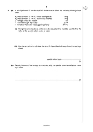 6
4

(a) In an experiment to find the specific latent heat of water, the following readings were
taken.
m1 mass of water at 100 °C, before boiling starts
m2 mass of water at 100 °C, after boiling finishes
V voltage across the heater
I current through the heater
t time that the heater was supplying energy

120 g
80 g
12 V
2.0 A
3750 s

(i)

Using the symbols above, write down the equation that must be used to find the
value of the specific latent heat L of water.

(ii)

Use the equation to calculate the specific latent heat of water from the readings
above.

specific latent heat = ......................................
[4]
(b) Explain, in terms of the energy of molecules, why the specific latent heat of water has a
high value.
..........................................................................................................................................
..........................................................................................................................................
......................................................................................................................................[2]

0625/3/O/N/02

For
Examiner’s
Use

 