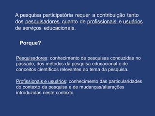 A pesquisa participatória requer a contribuição tanto
dos pesquisadores quanto de profissionais e usuários
de serviços educacionais.
Pesquisadores: conhecimento de pesquisas conduzidas no
passado, dos métodos da pesquisa educacional e de
conceitos científicos relevantes ao tema da pesquisa.
Profissionais e usuários: conhecimento das particularidades
do contexto da pesquisa e de mudanças/alterações
introduzidas neste contexto.
Porque?
 