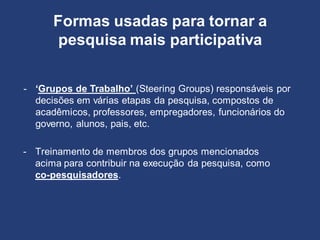- ‘Grupos de Trabalho’ (Steering Groups) responsáveis por
decisões em várias etapas da pesquisa, compostos de
acadêmicos, professores, empregadores, funcionários do
governo, alunos, pais, etc.
Formas usadas para tornar a
pesquisa mais participativa
- Treinamento de membros dos grupos mencionados
acima para contribuir na execução da pesquisa, como
co-pesquisadores.
 
