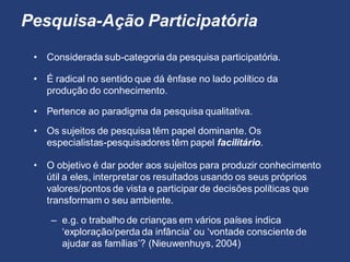 Pesquisa-Ação Participatória
• Considerada sub-categoria da pesquisa participatória.
• Pertence ao paradigma da pesquisa qualitativa.
• É radical no sentido que dá ênfase no lado político da
produção do conhecimento.
• Os sujeitos de pesquisa têm papel dominante. Os
especialistas-pesquisadores têm papel facilitário.
– e.g. o trabalho de crianças em vários países indica
‘exploração/perda da infância’ ou ‘vontade conscientede
ajudar as famílias’? (Nieuwenhuys, 2004)
• O objetivo é dar poder aos sujeitos para produzir conhecimento
útil a eles, interpretar os resultados usando os seus próprios
valores/pontos de vista e participar de decisões políticas que
transformam o seu ambiente.
 