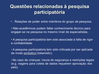 Questões relacionadas à pesquisa
participatória
• Relações de poder entre membros do grupo de pesquisa.
• Não-acadêmicos podem faltar conhecimento técnico para
engajar-se na pesquisa no mesmo nível de especialistas.
• A pesquisa participatória tem sido criticada por ser aplicada
de modo simbólico (tokenistic).
• A pesquisa participatória tem sido associada à falta de rigor
e confiabilidade.
• No caso de crianças: riscos de segurança e restrições legais
(e.g. viagens para coleta de dados requerem aprovação dos
pais).
 