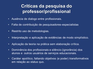 • Ausência de dialogo entre profissionais.
Críticas da pesquisa do
professor/profissional
• Falta de contribuição de pesquisadores-especialistas
• Restrito uso de metodologias.
• Interpretação e aplicação de evidências de modo simplístico.
• Aplicação da teoria na prática sem elaboração crítica.
• Caráter apolítico, faltando objetivos (e poder) transformativos
em relação ao status quo.
• Dominância dos profissionais e silêncio (ignorância) dos
alunos e outros usuários de serviços educacionais.
 
