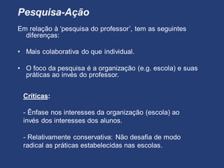 Pesquisa-Ação
Em relação à ‘pesquisa do professor’, tem as seguintes
diferenças:
• Mais colaborativa do que individual.
• O foco da pesquisa é a organização (e.g. escola) e suas
práticas ao invés do professor.
Críticas:
- Ênfase nos interesses da organização (escola) ao
invés dos interesses dos alunos.
- Relativamente conservativa: Não desafia de modo
radical as práticas estabelecidas nas escolas.
 