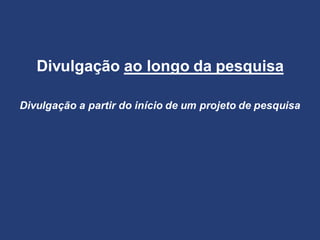 Divulgação ao longo da pesquisa
Divulgação a partir do início de um projeto de pesquisa
 