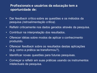 • Dar feedback crítico sobre as questões e os métodos da
pesquisa (retroalimentação crítica).
• Refletir criticamente nos dados gerados através da pesquisa.
• Contribuir na interpretação dos resultados.
• Oferecer idéias sobre modos de aplicar o conhecimento
produzido.
• Oferecer feedback sobre os resultados destas aplicações
(e.g. como a prática se transformou?).
• Identificar novas questões para futuras pesquisas.
• Começar a refletir em suas práticas usando os instrumentos
intelectuais da pesquisa.
Profissionais e usuários da educação tem a
oportunidade de:
 