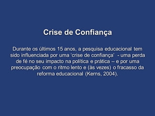 Crise de Confiança
Durante os últimos 15 anos, a pesquisa educacional tem
sido influenciada por uma ‘crise de confiança’ - uma perda
de fé no seu impacto na política e prática – e por uma
preocupação com o ritmo lento e (às vezes) o fracasso da
reforma educacional (Kerns, 2004).
 