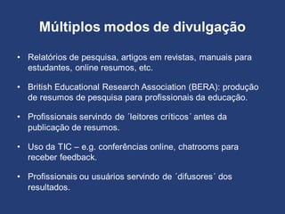Múltiplos modos de divulgação
• Relatórios de pesquisa, artigos em revistas, manuais para
estudantes, online resumos, etc.
• British Educational Research Association (BERA): produção
de resumos de pesquisa para profissionais da educação.
• Profissionais servindo de ´leitores críticos´ antes da
publicação de resumos.
• Uso da TIC – e.g. conferências online, chatrooms para
receber feedback.
• Profissionais ou usuários servindo de ´difusores´ dos
resultados.
 