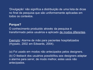 ‘Divulgação’ não significa a distribuição de uma lista de dicas
no final da pesquisa que são uniformemente aplicadas em
todos os contextos.
Porque?
O conhecimento produzido através da pesquisa é
transformado pelos usuários e aplicado de modos diferentes.
Exemplo: Alarme de mão para pacientes hospitalizados
(Hyysalo, 2002 em Edwards, 2004).
(a) Foi usado em modos não antecipados pelos designers.
(b) O feeback dos usuários possibilitou aos designers adaptar
o alarme para servir, de modo melhor, estes usos não
antecipados.
 