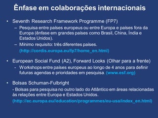 Ênfase em colaborações internacionais
• Seventh Research Framework Programme (FP7)
– Pesquisa entre países europeus ou entre Europa e países fora da
Europa (ênfase em grandes países como Brasil, China, Índia e
Estados Unidos).
– Mínimo requisito: três diferentes países.
(http://cordis.europa.eu/fp7/home_en.html)
• European Social Fund (A2), Forward Looks (Olhar para a frente)
- Workshops entre países europeus ao longo de 4 anos para definir
futuras agendas e prioridades em pesquisa. (www.esf.org)
• Bolsas Schuman-Fulbright
- Bolsas para pesquisa no outro lado do Atlântico em áreas relacionadas
às relações entre Europa e Estados Unidos.
(http://ec.europa.eu//education/programmes/eu-usa/index_en.html)
 