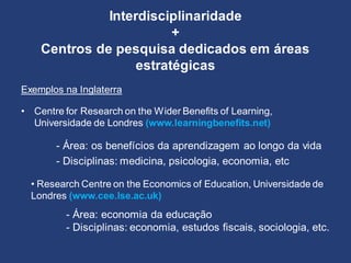 Interdisciplinaridade
+
Centros de pesquisa dedicados em áreas
estratégicas
Exemplos na Inglaterra
• Centre for Research on the Wider Benefits of Learning,
Universidade de Londres (www.learningbenefits.net)
- Área: os benefícios da aprendizagem ao longo da vida
- Disciplinas: medicina, psicologia, economia, etc
• Research Centre on the Economics of Education, Universidade de
Londres (www.cee.lse.ac.uk)
- Área: economia da educação
- Disciplinas: economia, estudos fiscais, sociologia, etc.
 
