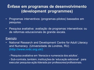 Ênfase em programas de desenvolvimento
(development programmes)
• Programas interventivos (programas-pilotos) baseados em
pesquisa.
• Pesquisa avaliativa: avaliação de programas interventivos ou
de reformas educacionais de grande escala.
Exemplo
• National Research and Development Centre for Adult Literacy
and Numeracy (Universidade de Londres, RU)
(http://www.nrdc.org.uk/)
- Pesquisa avaliativa em ‘literacia e numeracia dos adultos’.
- Sub-contrata, também, instituições de ‘educação adicional’ para
executar pesquisa-ação liderada por professores/profissionais.
 