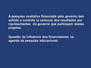 A pesquisa avaliativa financiada pelo governo tem
sofrido o controle (a censura) dos resultados por
representantes do governo que participam destes
projetos.
Questão da influência dos financiadores na
agenda da pesquisa educacional.
 