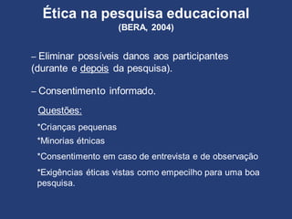 Ética na pesquisa educacional
(BERA, 2004)
– Eliminar possíveis danos aos participantes
(durante e depois da pesquisa).
– Consentimento informado.
Questões:
*Crianças pequenas
*Minorias étnicas
*Consentimento em caso de entrevista e de observação
*Exigências éticas vistas como empecilho para uma boa
pesquisa.
 