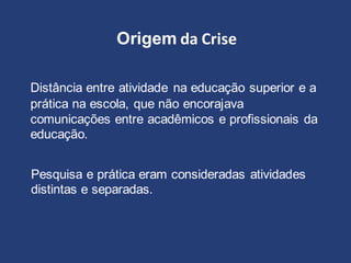 Origem da Crise
Distância entre atividade na educação superior e a
prática na escola, que não encorajava
comunicações entre acadêmicos e profissionais da
educação.
Pesquisa e prática eram consideradas atividades
distintas e separadas.
 