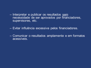 – Interpretar e publicar os resultados sem
necessidade de ser aprovados por financiadores,
supervisores, etc.
– Evitar influência excessiva pelos financiadores.
– Comunicar o resultados amplamente e em formatos
acessíveis.
 