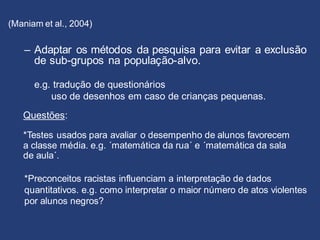 (Maniam et al., 2004)
– Adaptar os métodos da pesquisa para evitar a exclusão
de sub-grupos na população-alvo.
e.g. tradução de questionários
uso de desenhos em caso de crianças pequenas.
Questões:
*Testes usados para avaliar o desempenho de alunos favorecem
a classe média. e.g. ´matemática da rua´ e ´matemática da sala
de aula´.
*Preconceitos racistas influenciam a interpretação de dados
quantitativos. e.g. como interpretar o maior número de atos violentes
por alunos negros?
 