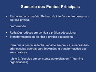 Sumario dos Pontos Principais
• Pesquisa participatória: Reforço da interface entre pesquisa-
política-prática.
promovendo:
• Reflexões críticas em política e prática educacional
• Transformações da política e prática educacional
Para que a pesquisa tenha impacto em prática, é necessário
criar escolas abertas para inovações e transformações das
suas práticas...
...ísto é, ´escolas em constante aprendizagem´ (learning
organisations).
 
