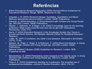 Referências
• British Educational Research Association (2004) Revised Ethical Guidelines for
Educational Research. Slough: BERA. Disponível no site:
http://www.bera.ac.uk/publications/pdfs/ETHICA1.PDF
• Creswell, J. W. (2003) Research Design: Qualitative, Quantitative and Mixed
Methods Approaches (second edition). London: SAGE Publications.
• Edwards, A. (2004) Education, in Doing Research with Children and Young People
(pp. 255-269). London: SAGE Publications.
• Hiebert, J., Gallimore, R. & Stigler, J. W. (2002) A knowledge base for the teaching
profession: What would it look like and how can we get one? Educational
Researcher, 31(5), 3-15.
• Kerns, P. (2004) Education Research in the Knowledge Society: Key Trends in
Europe and North America. SA Adelaide: National Centre for Vocational Education
Research.
• Lüdke, M. (2001) O professor, seu saber e sua pesquisa. Educação e Sociedade,
22(74), 77-96.
• Maniam, M., Patel, V., Singh, S. & Robinson, C. (2004) Race and ethnicity, in Doing
Research with Children and Young People (pp. 222-236). London: SAGE
Publications.
• National Children’s Bureau (2006) Guidelines for Research. London: NCB .
Disponível no site: http://www.ncb.org.uk/dotpdf/open%20access%20-
%20phase%201%20only/research_guidelines_200604.pdf
• Nieuwenhuys, O. (2004) Participatory action research in the majority world, in Doing
Research with Children and Young People (pp. 206-221). London: SAGE
Publications.
• Wise,A. E. (2005) Establishing teaching as a profession: The essential role of
professional accreditation. Journal of Teacher Education, 56(4), 318-331.
 