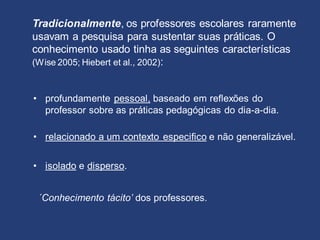 Tradicionalmente, os professores escolares raramente
usavam a pesquisa para sustentar suas práticas. O
conhecimento usado tinha as seguintes características
(Wise 2005; Hiebert et al., 2002):
• profundamente pessoal, baseado em reflexões do
professor sobre as práticas pedagógicas do dia-a-dia.
• relacionado a um contexto especifico e não generalizável.
• isolado e disperso.
´Conhecimento tácito’ dos professores.
 