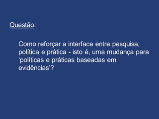 Questão:
Como reforçar a interface entre pesquisa,
política e prática - isto é, uma mudança para
‘políticas e práticas baseadas em
evidências’?
 