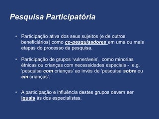 Pesquisa Participatória
• Participação ativa dos seus sujeitos (e de outros
beneficiários) como co-pesquisadores em uma ou mais
etapas do processo da pesquisa.
• A participação e influência destes grupos devem ser
iguais às dos especialistas.
• Participação de grupos ‘vulneráveis’, como minorias
étnicas ou crianças com necessidades especiais - e.g.
‘pesquisa com crianças’ ao invés de ‘pesquisa sobre ou
em crianças’.
 