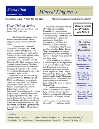 Sierra Club
 November, 2008
                                            Mineral King News
Mineral King Group – Visalia 559-739-8527                   http://kernkaweah.sierraclub.org/mineralking/


 Your Club in Action                                 Proactively, we support the City      Barack Obama
 By Mary Moy, Conservation Chair, and            of Visalia Environmental                  for President –
 Joanne Dudley, Secretary                        Committee, a citizen advisory
                                                 group that has been instrumental in
                                                                                             See Page 4
                                                 Visalia becoming a Cool City which
         The Mineral King Group of the           is a commitment to incorporate
 Sierra Club continues to be actively            development that reduces
 engaged in many local environmental             greenhouse gas emissions that                  Sierra Club
 issues.                                         contribute to global warming.                 Positions on
         Group members monitored,                         Additionally, Mineral King
 critiqued and challenged the Tulare
                                                                                                   Ballot
                                                 members attend the Tulare County              Propositions:
 County General Plan Update. The                 Water Commission meetings to
 update encouraged sprawl on the valley          promote water quality and supply to
 floor and in the foothills, allowed for loss    citizens of Tulare County for current       ! Propositions 1A –
 of farmland, contributed to global              and future users.                             Bonds for High
 warming and poor air quality, allowed               Finally, working with our Kern            Speed Rail – YES
 destruction of wildlife habitat and failed to   Kaweah Chapter, we have promoted
 conserve water and energy. Members              a bill sponsored by Senator Boxer           ! Proposition 2 –
 were instrumental in sending more than          and Representative Jim Costa to               Confining Farm
 600 pages of comments to the County.            protect 69,500 acres of wildlands             Animals – YES
 As a result, the Plan Update is now in the      within Sequoia and Kings Canyon
 process of a major rewrite.                                                                 ! Proposition 4 –
                                                 National Parks. If passed, it will be
     Another focus for the Mineral King                                                        Parental Notificat-
                                                 called the John Krebs Wilderness
 Group is the Yokohl Ranch proposal.                                                           ion of Minor’s
                                                 honor the former congressman who              Abortion – NO
 This proposal threatens to permanently          made it possible for the Mineral
 change the character of Tulare County.          King Valley to be added to Sequoia          ! Proposition 7 –
 Accordingly, several leaders of the             National Park.                                Renewable Energy
 Mineral King Group have joined the                   As you can see the volunteer             – NO
 Tulare County Citizens for                      efforts of members of the Mineral
 Responsible Growth [tccrg.org], a citizens      King Group are having a positive            ! Proposition 10 –
 group devoted to promoting better land          influence on the quality of life in our       Alternative Fuel &
 use planning in the County. The Tulare          communities. Won’t you join us?               Renewable Energy
 County Citizens for Responsible Growth                                                        Bonds - NO
 and the Mineral King Group are using the        “Be the change you want to see in
 same keen oversight to monitor the City         the world.” - Mahatma Gandhi
 of Tulare General Plan Update and the
 proposed City of Tulare Motor Sports
 Complex.

  Highlights:
  Join Our Outings Team – 2            Barack Obama for President – 4      Your Group Needs You! - 6
  Book Review: The Great Turning – 3 Water Conservation & Climate - 5      Protecting Elk Bayou – 7
 