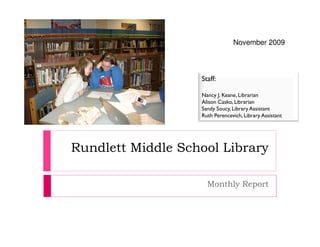 November 2009



                   Staff:

                   Nancy J. Keane, Librarian
                   Alison Casko, Librarian
                   Sandy Soucy, Library Assistant
                   Ruth Perencevich, Library Assistant




Rundlett Middle School Library

                     Monthly Report
 