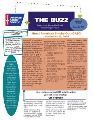 THE BUZZ                                                    Volume 1,
                                                                                                       Issue 3
                                              E-news for the Summer High School
                                                                                                    November 2009
                                                   Research Program Fellows

                       ating
Interested in particip                 Great American Smoke Out (GASO)
         in GASO?
                                                          November 19, 2009
 Contact Tyharrie Hill
  at thill@cancer.org      As the official sponsor of
                                                          Research shows that smok-
                                                                                             Using 2 or more of these
    312-279-7392 or        birthdays, the American
                                                          ers are most successful in
                                                                                             measures to help you
  your regional office     Cancer Society marks the                                          quit works better than
                           34th Great American            kicking the habit when they        using any one of them
    We have posters,                                      have some means of sup-
 fliers and information     Smokeout on November
                                                          port, such as:
                                                                                             alone. For example,
 for you to use at your     19 by encouraging smok-                                          some people use a pre-
          event!            ers to use the date to        •    nicotine replacement          scription medicine along
                            make a plan to quit, or           products                       with nicotine replace-
                          to plan in advance and                                             ment. Other people may
                                                          •    counseling
                          quit smoking that day. By                                          use as many as 3 or 4 of
  Arlington Heights       doing so, smokers will be       •    stop-smoking groups           the other measures listed
        Region
                          taking an important step        •    telephone smoking ces-        above.
                          towards a healthier life –          sation hotlines
    847-368-1166                                                                      Smokers who want to
                          one that can lead to re-
    Batavia Region
                          ducing cancer risk and cre-     •  prescription medicine to quit can call the Ameri-
    630-879-9009          ating more birthdays. In         lessen cravings            can Cancer Society Quit
  Champaign Region        many towns and commu-                                       For Life® Program oper-
                                                          • guide books
    217-356-9076          nities, local volunteers sup-                               ated and managed by
   Chicago Region         port quitters, publicize the    • encouragement and sup- Free & Clear® at 1-800-
                          event, and press for laws        port from friends and      227-2345 for tobacco
    312-372-0471
                          that control tobacco use         family members             cessation and coaching
   DuPage Region
                          and discourage teenagers                                    services that can help
    630-932-1411
                          from starting.                                              increase their chances of
   Evanston Region                                                                    quitting for good.
    847-328-5147
    Peoria Region
                                            Ideas on incorporating GASO activities within
    309-688-3488
                                                          your high school or college
   Riverside Region
    708-484-8541                                                  Get Involved!!
  Springfield Region
                           -Hold a contest for the best       -Ask the school newspaper    -Invite College or High
    217-523-4503
                           stop smoking creation: i.e.,       to cover tobacco issues, in- school athletes, cheerlead-
  Tinley Park Region       poster, essay, song, home          cluding health effects and   ers or band members to
                           video                              the cost of using tobacco    speak to elementary school
    708-633-7770                                                                           students about the effects
                           -Utilize school sporting           -Work with local and/or cam- of smoking
                           events as a platform to            pus TV or radio stations to
                           share anti-tobacco GASO            sponsor a public service an-
                           messaging such as, GASO            nouncement
                           basketball tournament
 