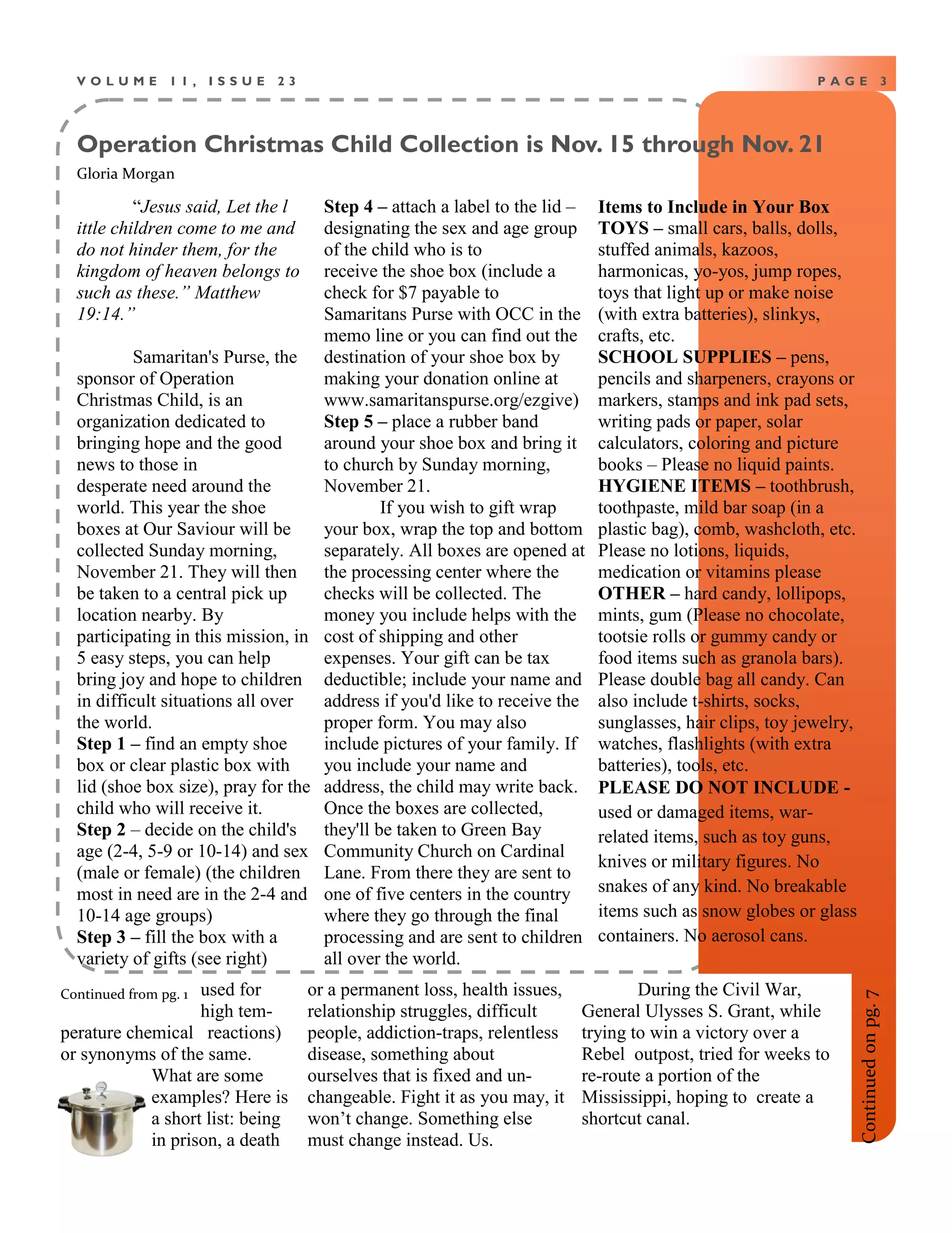 Operation Christmas Child Collection is Nov. 15 through Nov. 21
P A G E 3V O L U M E 1 1 , I S S U E 2 3
“Jesus said, Let the l
ittle children come to me and
do not hinder them, for the
kingdom of heaven belongs to
such as these.” Matthew
19:14.”
Samaritan's Purse, the
sponsor of Operation
Christmas Child, is an
organization dedicated to
bringing hope and the good
news to those in
desperate need around the
world. This year the shoe
boxes at Our Saviour will be
collected Sunday morning,
November 21. They will then
be taken to a central pick up
location nearby. By
participating in this mission, in
5 easy steps, you can help
bring joy and hope to children
in difficult situations all over
the world.
Step 1 – find an empty shoe
box or clear plastic box with
lid (shoe box size), pray for the
child who will receive it.
Step 2 – decide on the child's
age (2-4, 5-9 or 10-14) and sex
(male or female) (the children
most in need are in the 2-4 and
10-14 age groups)
Step 3 – fill the box with a
variety of gifts (see right)
Step 4 – attach a label to the lid –
designating the sex and age group
of the child who is to
receive the shoe box (include a
check for $7 payable to
Samaritans Purse with OCC in the
memo line or you can find out the
destination of your shoe box by
making your donation online at
www.samaritanspurse.org/ezgive)
Step 5 – place a rubber band
around your shoe box and bring it
to church by Sunday morning,
November 21.
If you wish to gift wrap
your box, wrap the top and bottom
separately. All boxes are opened at
the processing center where the
checks will be collected. The
money you include helps with the
cost of shipping and other
expenses. Your gift can be tax
deductible; include your name and
address if you'd like to receive the
proper form. You may also
include pictures of your family. If
you include your name and
address, the child may write back.
Once the boxes are collected,
they'll be taken to Green Bay
Community Church on Cardinal
Lane. From there they are sent to
one of five centers in the country
where they go through the final
processing and are sent to children
all over the world.
Items to Include in Your Box
TOYS – small cars, balls, dolls,
stuffed animals, kazoos,
harmonicas, yo-yos, jump ropes,
toys that light up or make noise
(with extra batteries), slinkys,
crafts, etc.
SCHOOL SUPPLIES – pens,
pencils and sharpeners, crayons or
markers, stamps and ink pad sets,
writing pads or paper, solar
calculators, coloring and picture
books – Please no liquid paints.
HYGIENE ITEMS – toothbrush,
toothpaste, mild bar soap (in a
plastic bag), comb, washcloth, etc.
Please no lotions, liquids,
medication or vitamins please
OTHER – hard candy, lollipops,
mints, gum (Please no chocolate,
tootsie rolls or gummy candy or
food items such as granola bars).
Please double bag all candy. Can
also include t-shirts, socks,
sunglasses, hair clips, toy jewelry,
watches, flashlights (with extra
batteries), tools, etc.
PLEASE DO NOT INCLUDE -
used or damaged items, war-
related items, such as toy guns,
knives or military figures. No
snakes of any kind. No breakable
items such as snow globes or glass
containers. No aerosol cans.
Gloria Morgan
used for
high tem-
perature chemical reactions)
or synonyms of the same.
What are some
examples? Here is
a short list: being
in prison, a death
or a permanent loss, health issues,
relationship struggles, difficult
people, addiction-traps, relentless
disease, something about
ourselves that is fixed and un-
changeable. Fight it as you may, it
won’t change. Something else
must change instead. Us.
During the Civil War,
General Ulysses S. Grant, while
trying to win a victory over a
Rebel outpost, tried for weeks to
re-route a portion of the
Mississippi, hoping to create a
shortcut canal.
Continuedonpg.7
Continued from pg. 1
 