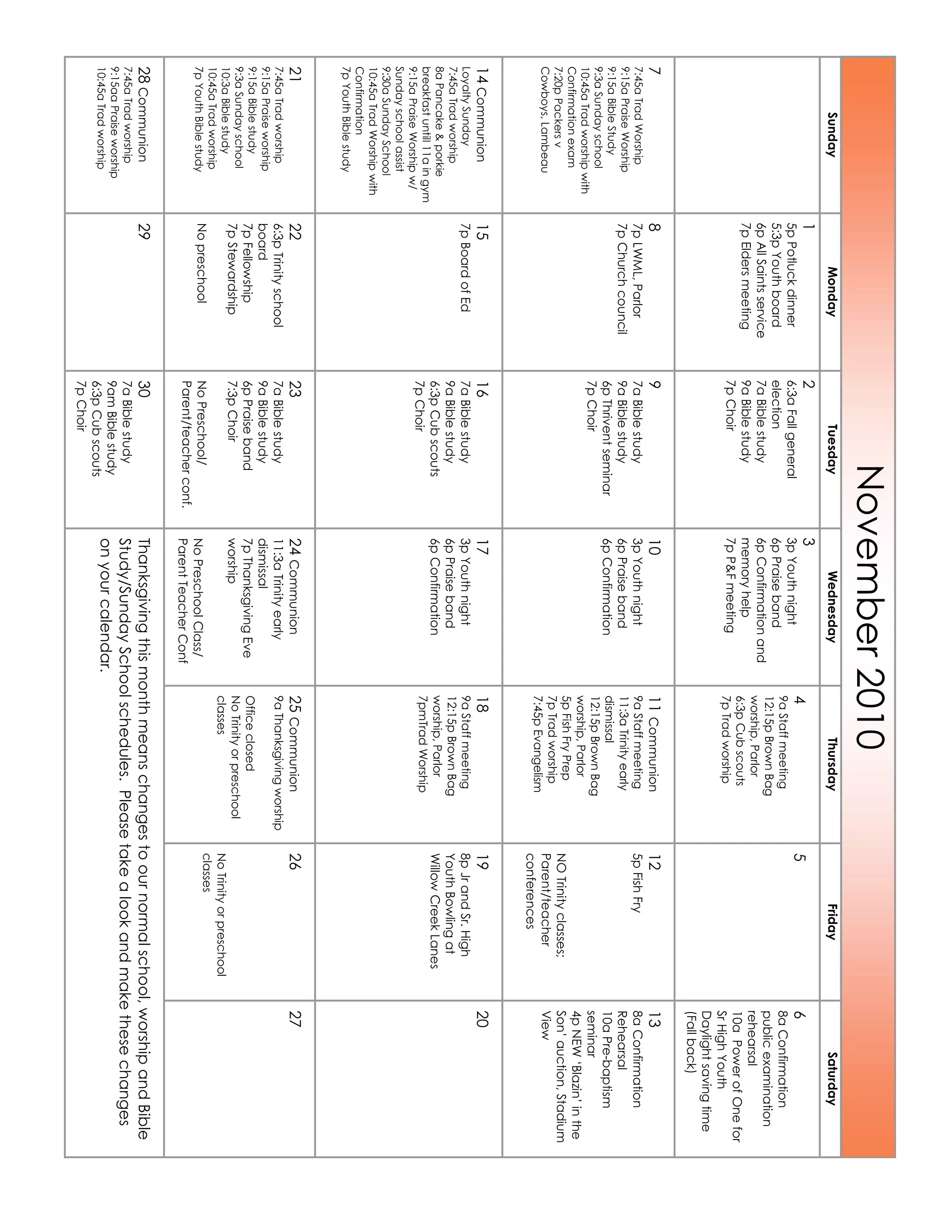 November2010
SundayMondayTuesdayWednesdayThursdayFridaySaturday
1
5pPotluckdinner
5:3pYouthboard
6pAllSaintsservice
7pEldersmeeting
2
6:3aFallgeneral
election
7aBiblestudy
9aBiblestudy
7pChoir
3
3pYouthnight
6pPraiseband
6pConfirmationand
memoryhelp
7pP&Fmeeting
4
9aStaffmeeting
12:15pBrownBag
worship,Parlor
6:3pCubscouts
7pTradworship
56
8aConfirmation
publicexamination
rehearsal
10aPowerofOnefor
SrHighYouth
Daylightsavingtime
(Fallback)
7
7:45aTradWorship
9:15aPraiseWorship
9:15aBibleStudy
9:3aSundayschool
10:45aTradworshipwith
Confirmationexam
7:20pPackersv
Cowboys,Lambeau
8
7pLWML,Parlor
7pChurchcouncil
9
7aBiblestudy
9aBiblestudy
6pThriventseminar
7pChoir
10
3pYouthnight
6pPraiseband
6pConfirmation
11Communion
9aStaffmeeting
11:3aTrinityearly
dismissal
12:15pBrownBag
worship,Parlor
5pFishFryPrep
7pTradworship
7:45pEvangelism
12
5pFishFry
NOTrinityclasses;
Parent/teacher
conferences
13
8aConfirmation
Rehearsal
10aPre-baptism
seminar
4pNEW‘Blazin’inthe
Son’auction,Stadium
View
14Communion
LoyaltySunday
7:45aTradworship
8aPancake&porkie
breakfastuntill11aingym
9:15aPraiseWorshipw/
Sundayschoolassist
9:30aSundaySchool
10:45aTradWorshipwith
Confirmation
7pYouthBiblestudy
15
7pBoardofEd
16
7aBiblestudy
9aBiblestudy
6:3pCubscouts
7pChoir
17
3pYouthnight
6pPraiseband
6pConfirmation
18
9aStaffmeeting
12:15pBrownBag
worship,Parlor
7pmTradWorship
19
8pJrandSr.High
YouthBowlingat
WillowCreekLanes
20
21
7:45aTradworship
9:15aPraiseworship
9:15aBiblestudy
9:3aSundayschool
10:3aBiblestudy
10:45aTradworship
7pYouthBiblestudy
22
6:3pTrinityschool
board
7pFellowship
7pStewardship
Nopreschool
23
7aBiblestudy
9aBiblestudy
6pPraiseband
7:3pChoir
NoPreschool/
Parent/teacherconf.
24Communion
11:3aTrinityearly
dismissal
7pThanksgivingEve
worship
NoPreschoolClass/
ParentTeacherConf
25Communion
9aThanksgivingworship
Officeclosed
NoTrinityorpreschool
classes
26
NoTrinityorpreschool
classes
27
28Communion
7:45aTradworship
9:15aaPraiseworship
10:45aTradworship
2930
7aBiblestudy
9amBiblestudy
6:3pCubscouts
7pChoir
Thanksgivingthismonthmeanschangestoournormalschool,worshipandBible
Study/SundaySchoolschedules.Pleasetakealookandmakethesechanges
onyourcalendar.
 