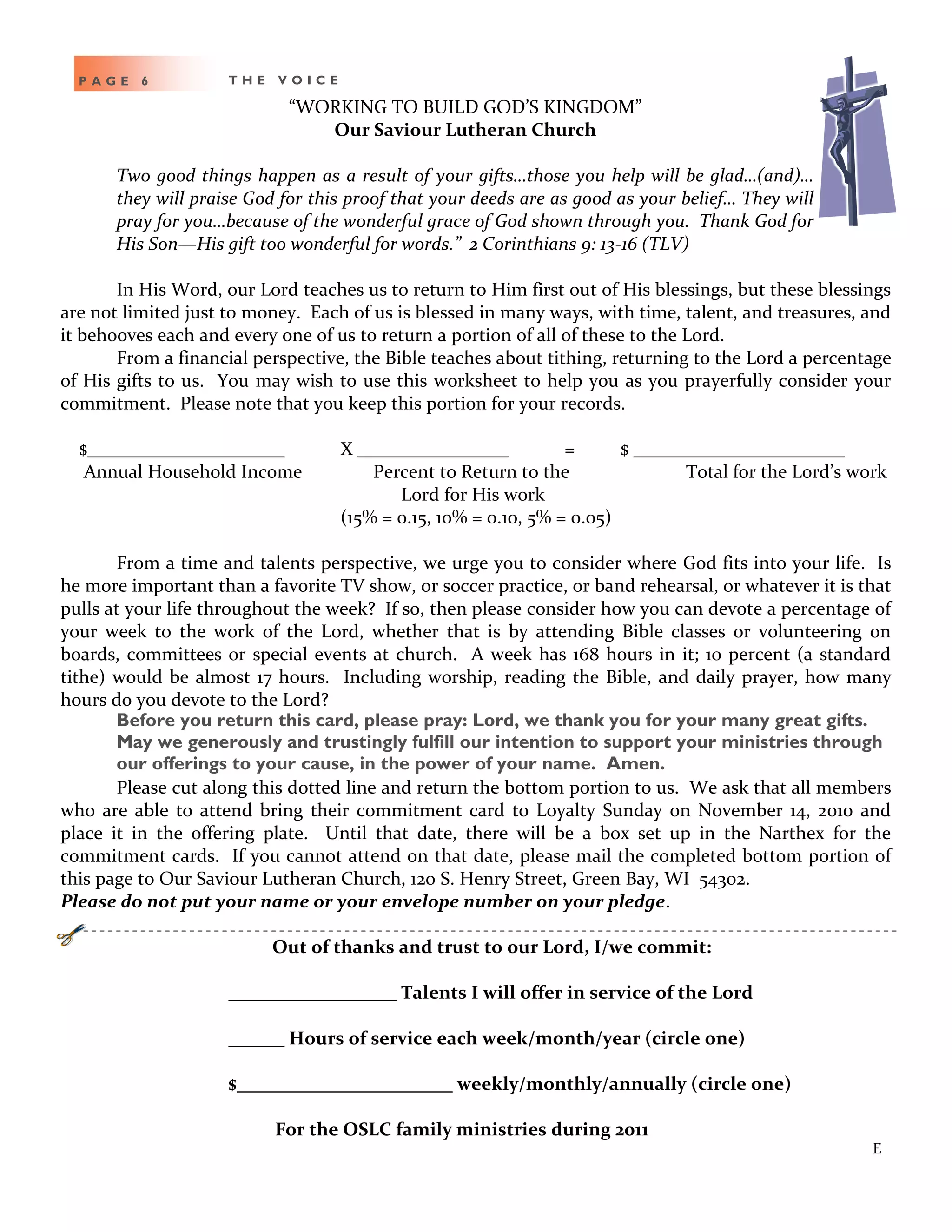 P A G E 6 T H E V O I C E
“WORKING TO BUILD GOD’S KINGDOM”
Our Saviour Lutheran Church
Two good things happen as a result of your gifts…those you help will be glad…(and)…
they will praise God for this proof that your deeds are as good as your belief… They will
pray for you…because of the wonderful grace of God shown through you. Thank God for
His Son—His gift too wonderful for words.” 2 Corinthians 9: 13-16 (TLV)
In His Word, our Lord teaches us to return to Him first out of His blessings, but these blessings
are not limited just to money. Each of us is blessed in many ways, with time, talent, and treasures, and
it behooves each and every one of us to return a portion of all of these to the Lord.
From a financial perspective, the Bible teaches about tithing, returning to the Lord a percentage
of His gifts to us. You may wish to use this worksheet to help you as you prayerfully consider your
commitment. Please note that you keep this portion for your records.
$ X = $
Annual Household Income Percent to Return to the Total for the Lord’s work
Lord for His work
(15% = 0.15, 10% = 0.10, 5% = 0.05)
From a time and talents perspective, we urge you to consider where God fits into your life. Is
he more important than a favorite TV show, or soccer practice, or band rehearsal, or whatever it is that
pulls at your life throughout the week? If so, then please consider how you can devote a percentage of
your week to the work of the Lord, whether that is by attending Bible classes or volunteering on
boards, committees or special events at church. A week has 168 hours in it; 10 percent (a standard
tithe) would be almost 17 hours. Including worship, reading the Bible, and daily prayer, how many
hours do you devote to the Lord?
Before you return this card, please pray: Lord, we thank you for your many great gifts.
May we generously and trustingly fulfill our intention to support your ministries through
our offerings to your cause, in the power of your name. Amen.
Please cut along this dotted line and return the bottom portion to us. We ask that all members
who are able to attend bring their commitment card to Loyalty Sunday on November 14, 2010 and
place it in the offering plate. Until that date, there will be a box set up in the Narthex for the
commitment cards. If you cannot attend on that date, please mail the completed bottom portion of
this page to Our Saviour Lutheran Church, 120 S. Henry Street, Green Bay, WI 54302.
Please do not put your name or your envelope number on your pledge.
Out of thanks and trust to our Lord, I/we commit:
Talents I will offer in service of the Lord
Hours of service each week/month/year (circle one)
$ weekly/monthly/annually (circle one)
For the OSLC family ministries during 2011
E
 