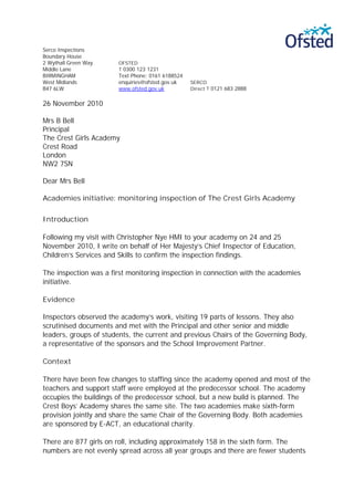 Serco Inspections
Boundary House
2 Wythall Green Way    OFSTED
Middle Lane            T 0300 123 1231
BIRMINGHAM             Text Phone: 0161 6188524
West Midlands          enquiries@ofsted.gov.uk    SERCO
B47 6LW                www.ofsted.gov.uk          Direct T 0121 683 2888


26 November 2010

Mrs B Bell
Principal
The Crest Girls Academy
Crest Road
London
NW2 7SN

Dear Mrs Bell

Academies initiative: monitoring inspection of The Crest Girls Academy

Introduction

Following my visit with Christopher Nye HMI to your academy on 24 and 25
November 2010, I write on behalf of Her Majesty’s Chief Inspector of Education,
Children’s Services and Skills to confirm the inspection findings.

The inspection was a first monitoring inspection in connection with the academies
initiative.

Evidence

Inspectors observed the academy’s work, visiting 19 parts of lessons. They also
scrutinised documents and met with the Principal and other senior and middle
leaders, groups of students, the current and previous Chairs of the Governing Body,
a representative of the sponsors and the School Improvement Partner.

Context

There have been few changes to staffing since the academy opened and most of the
teachers and support staff were employed at the predecessor school. The academy
occupies the buildings of the predecessor school, but a new build is planned. The
Crest Boys’ Academy shares the same site. The two academies make sixth-form
provision jointly and share the same Chair of the Governing Body. Both academies
are sponsored by E-ACT, an educational charity.

There are 877 girls on roll, including approximately 158 in the sixth form. The
numbers are not evenly spread across all year groups and there are fewer students
 